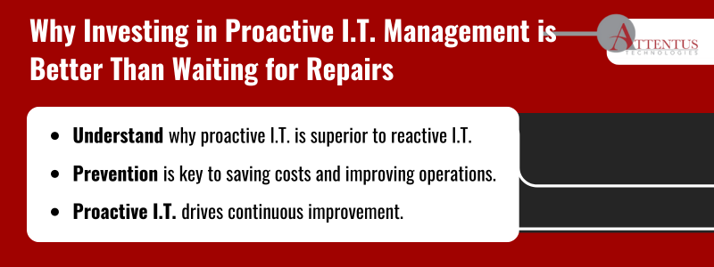 Key Takeaways Understand why proactive I.T. is superior to reactive I.T. Prevention is key to saving costs and improving operations. Proactive I.T. drives continuous improvement. 