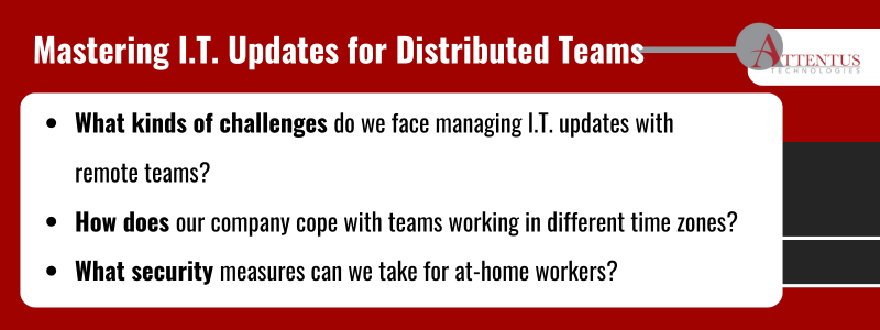 Key Takeaways:What kinds of challenges do we face managing I.T. updates with remote teams?
Howdoes our company cope with teams working in different time zones?
What security measures can we take for at-home workers?
