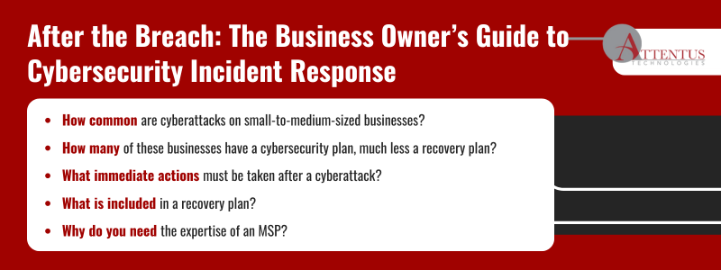 Key Takeaways: How common are cyberattacks on small-to-medium-sized businesses? How many of these businesses have a cybersecurity plan, much less a recovery plan? What immediate actions must be taken after a cyberattack? What is included in a recovery plan? Why do you need the expertise of an MSP? 