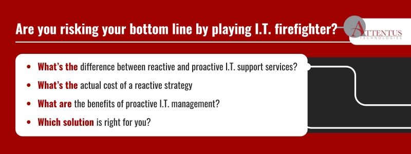 Key takeaways: What’s the difference between reactive and proactive I.T. support services? What’s the actual cost of a reactive strategy What are the benefits of proactive I.T. management? Which solution is right for you?